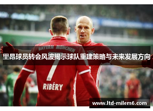 里昂球员转会风波揭示球队重建策略与未来发展方向
