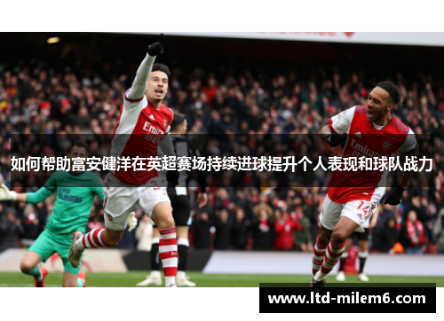 如何帮助富安健洋在英超赛场持续进球提升个人表现和球队战力